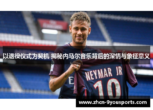 以退役仪式为契机 揭秘内马尔音乐背后的深情与象征意义