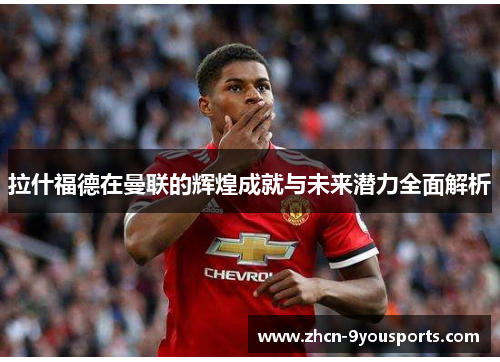 拉什福德在曼联的辉煌成就与未来潜力全面解析
